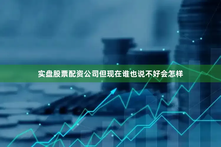 实盘股票配资公司但现在谁也说不好会怎样