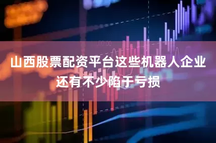 山西股票配资平台这些机器人企业还有不少陷于亏损
