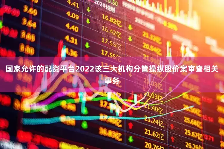 国家允许的配资平台2022该三大机构分管操纵股价案审查相关事务
