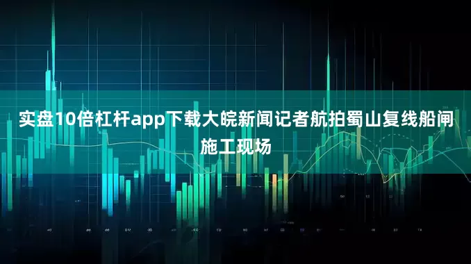 实盘10倍杠杆app下载大皖新闻记者航拍蜀山复线船闸施工现场