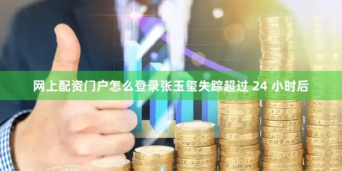 网上配资门户怎么登录张玉玺失踪超过 24 小时后