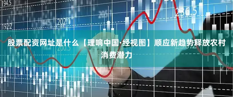 股票配资网址是什么【理响中国·经视图】顺应新趋势释放农村消费潜力