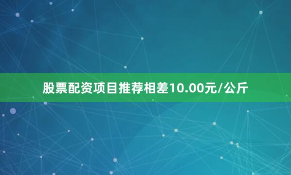 股票配资项目推荐相差10.00元/公斤