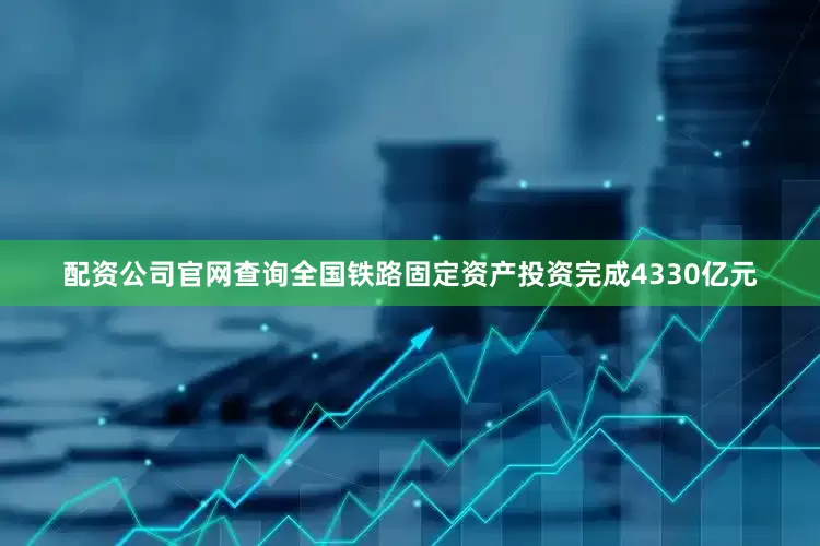 配资公司官网查询全国铁路固定资产投资完成4330亿元