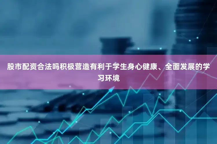 股市配资合法吗积极营造有利于学生身心健康、全面发展的学习环境