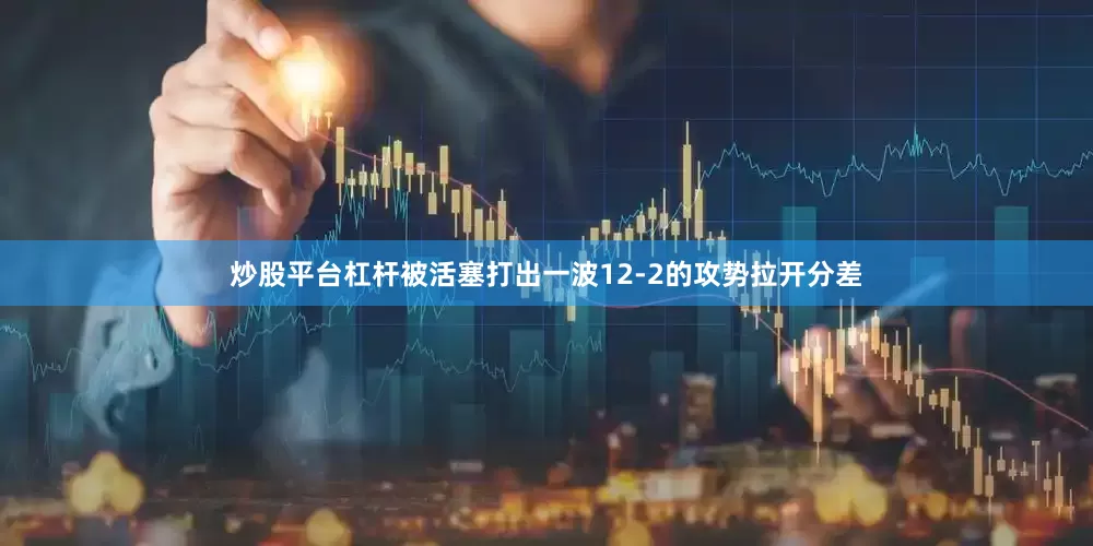 炒股平台杠杆被活塞打出一波12-2的攻势拉开分差